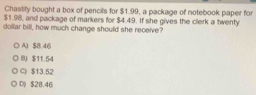 Chastity bought a box of pencils for $1.99, a package of notebook paper for
$1.98, and package of markers for $4.49. If she gives the clerk a twenty
dollar bill, how much change should she receive?
A) $8.46
B) $11.54
C) $13.52
D) $28.46