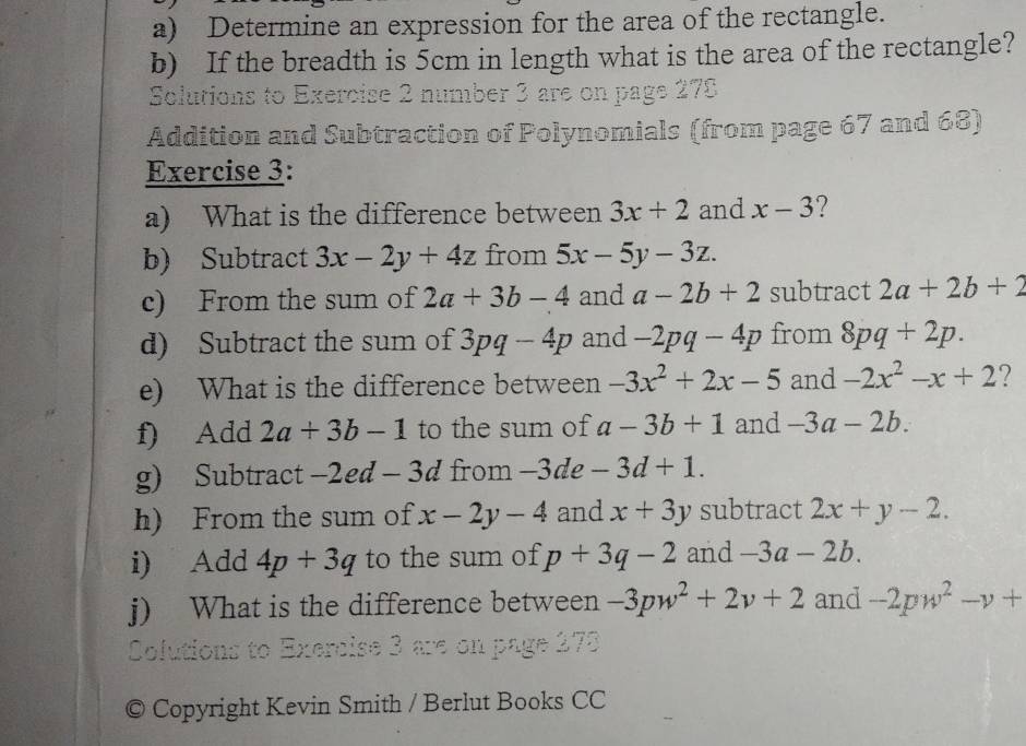 Determine an expression for the area of the rectangle. 
b) If the breadth is 5cm in length what is the area of the rectangle? 
Solutions to Exercise 2 number 3 are on page 278 
Addition and Subtraction of Polynomials (from page 67 and 68) 
Exercise 3: 
a) What is the difference between 3x+2 and x-3 ? 
b) Subtract 3x-2y+4z from 5x-5y-3z. 
c) From the sum of 2a+3b-4 and a-2b+2 subtract 2a+2b+2
d) Subtract the sum of 3pq-4p and -2pq-4p from 8pq+2p. 
e) What is the difference between -3x^2+2x-5 and -2x^2-x+2 ? 
f) Add 2a+3b-1 to the sum of a-3b+1 and -3a-2b. 
g) Subtract -2ed-3d from -3de -3d+1. 
h) From the sum of x-2y-4 and x+3y subtract 2x+y-2. 
i) Add 4p+3q to the sum of p+3q-2 and -3a-2b. 
j) What is the difference between -3pw^2+2v+2 and -2pw^2-v+
Solutions to Exercise 3 are on page 275 
。 Copyright Kevin Smith / Berlut Books CC