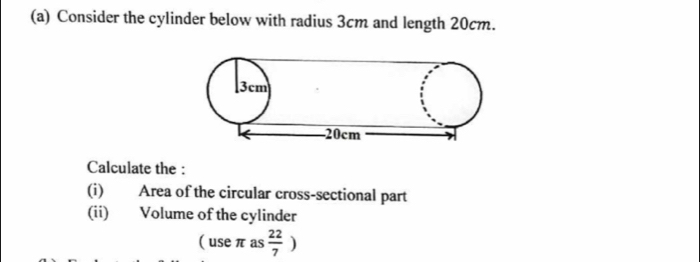 Consider the cylinder below with radius 3cm and length 20cm. 
Calculate the : 
(i) Area of the circular cross-sectional part 
(ii) Volume of the cylinder 
( use π as  22/7 )