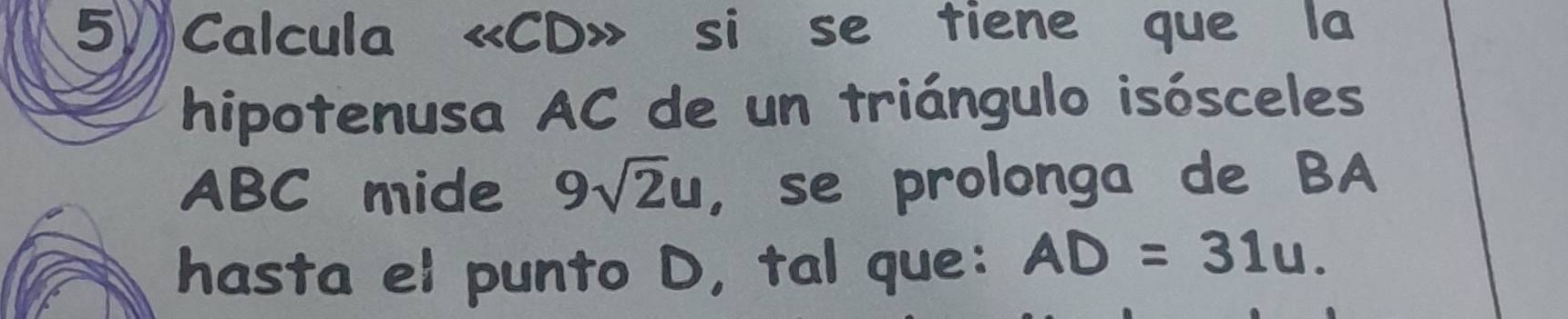 Calcula « CD» si se tiene que la 
hipotenusa AC de un triángulo isósceles
ABC mide 9sqrt(2)u ， se prolonga de BA 
hasta el punto D, tal que: AD=31u.