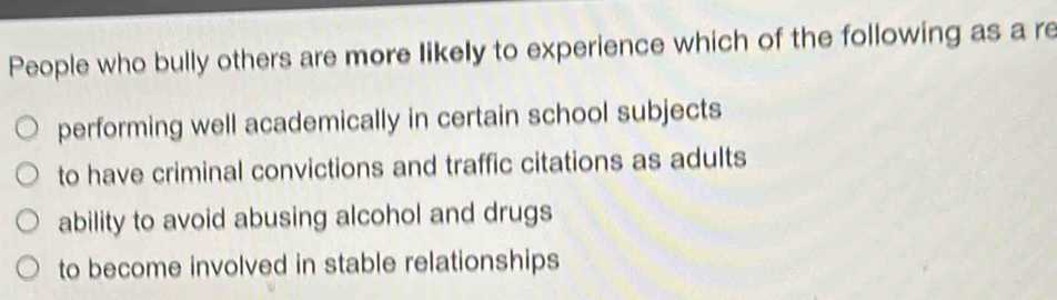 People who bully others are more likely to experience which of the following as a re
performing well academically in certain school subjects
to have criminal convictions and traffic citations as adults
ability to avoid abusing alcohol and drugs
to become involved in stable relationships