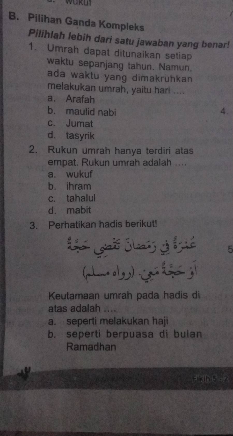 wakut
B. Pilihan Ganda Kompleks
Pilihlah lebih dari satu jawaban yang benar!
1. Umrah dapat ditunaikan setiap
waktu sepanjang tahun. Namun,
ada waktu yang dimakruhkan 
melakukan umrah, yaitu hari ....
a. Arafah
b. maulid nabi 4.
c. Jumat
d. tasyrik
2. Rukun umrah hanya terdiri atas
empat. Rukun umrah adalah ....
a. wukuf
b. ihram
c. tahalul
d. mabit
3. Perhatikan hadis berikut!
5
(h l jī
Keutamaan umrah pada hadis di
atas adalah ....
a. seperti melakukan haji
b. seperti berpuasa di bulan
Ramadhan
Fikih 5:2