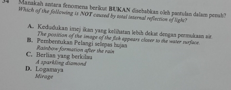 Manakah antara fenomena berikut BUKAN disebabkan oleh pantulan dalam penuh?
Which of the following is NOT caused by total internal reflection of light?
A. Kedudukan imej ikan yang kelihatan lebih dekat dengan permukaan air.
The position of the image of the fish appears closer to the water surface.
B. Pembentukan Pelangi selepas hujan
Rainbow formation after the rain
C. Berlian yang berkilau
A sparkling diamond
D. Logamaya
Mirage