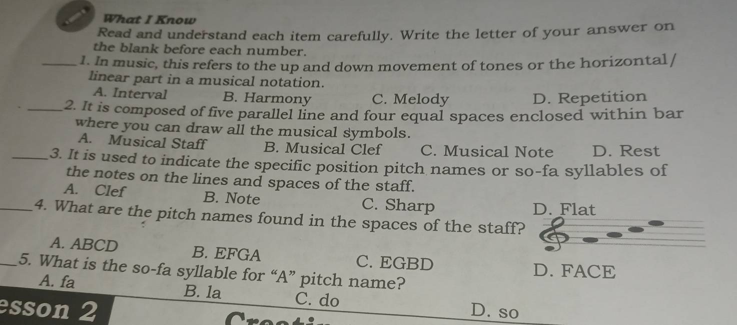 What I Know
Read and understand each item carefully. Write the letter of your answer on
the blank before each number.
_1. In music, this refers to the up and down movement of tones or the horizontal /
linear part in a musical notation.
A. Interval B. Harmony C. Melody D. Repetition
_2. It is composed of five parallel line and four equal spaces enclosed within bar
where you can draw all the musical symbols.
A. Musical Staff B. Musical Clef C. Musical Note D. Rest
_3. It is used to indicate the specific position pitch names or so-fa syllables of
the notes on the lines and spaces of the staff.
A. Clef B. Note C. Sharp
D. Flat
_4. What are the pitch names found in the spaces of the staff?
A. ABCD B. EFGA C. EGBD
D. FACE
_5. What is the so-fa syllable for “A” pitch name?
A. fa C. do
B. la
esson 2 D. so
re