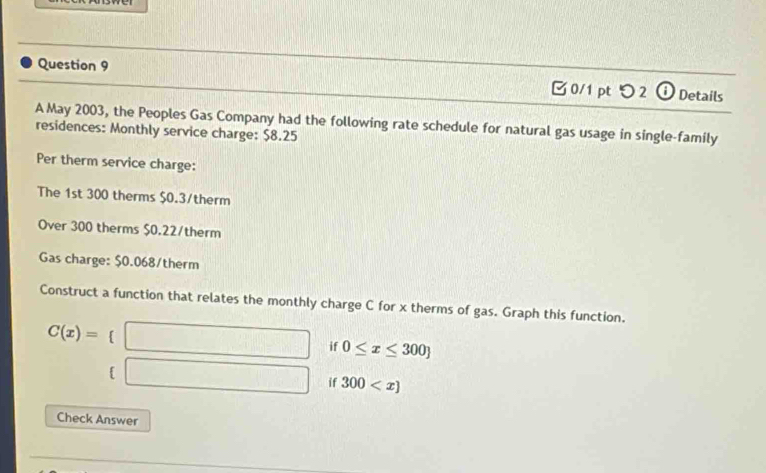 つ 2 0 Details 
A May 2003, the Peoples Gas Company had the following rate schedule for natural gas usage in single-family 
residences: Monthly service charge: $8.25
Per therm service charge: 
The 1st 300 therms $0.3 /therm 
Over 300 therms $0.22/therm
Gas charge: $0.068 /therm 
Construct a function that relates the monthly charge C for x therms of gas. Graph this function.
C(x)=  □ /□   □  □ if 0≤ x≤ 300
 sqrt(x+1)=sqrt(x+1) if 300
Check Answer