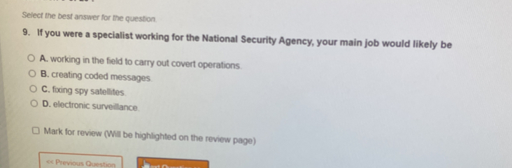 Select the best answer for the question
9. If you were a specialist working for the National Security Agency, your main job would likely be
A, working in the field to carry out covert operations.
B. creating coded messages
C, fixing spy satellites.
D. electronic surveillance
Mark for review (Will be highlighted on the review page)
< Previous Question