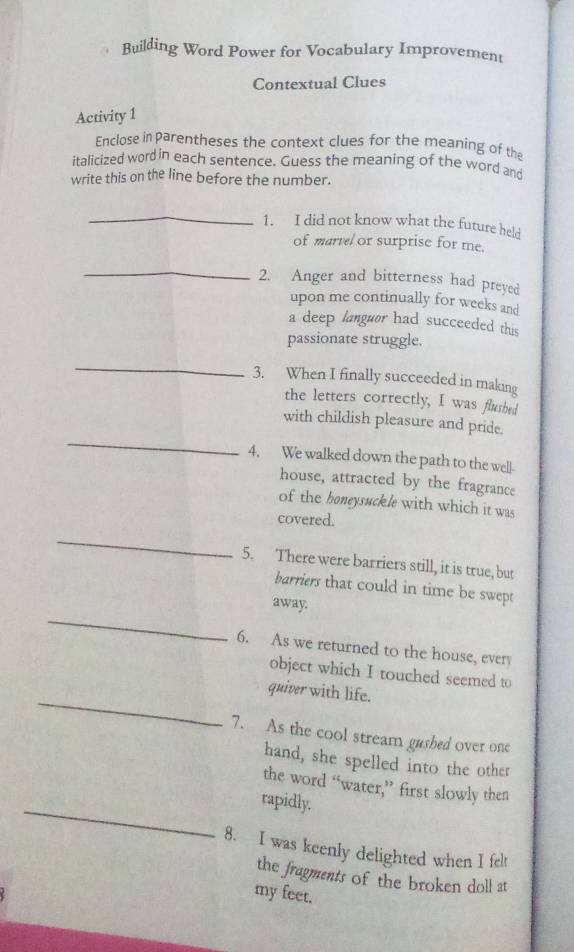Building Word Power for Vocabulary Improvement 
Contextual Clues 
Activity 1 
Enclose in parentheses the context clues for the meaning of the 
italicized word in each sentence. Guess the meaning of the word and 
write this on the line before the number. 
_ 
1. I did not know what the future held 
of martel or surprise for me. 
_ 
2. Anger and bitterness had preyed 
upon me continually for weeks and 
a deep languor had succeeded this 
passionate struggle. 
_ 
3. When I finally succeeded in making 
the letters correctly, I was flusbed 
_ 
with childish pleasure and pride. 
4. We walked down the path to the well- 
house, attracted by the fragrance 
of the boneysuckle with which it was 
_ 
covered. 
5. There were barriers still, it is true, but 
barriers that could in time be swept 
_ 
away. 
6. As we returned to the house, every 
object which I touched seemed to 
_quiver with life. 
7. As the cool stream gusbed over one 
hand, she spelled into the other 
the word “water,” first slowly then 
_rapidly. 
8. I was keenly delighted when I felt 
the fragments of the broken doll at 
my feet.