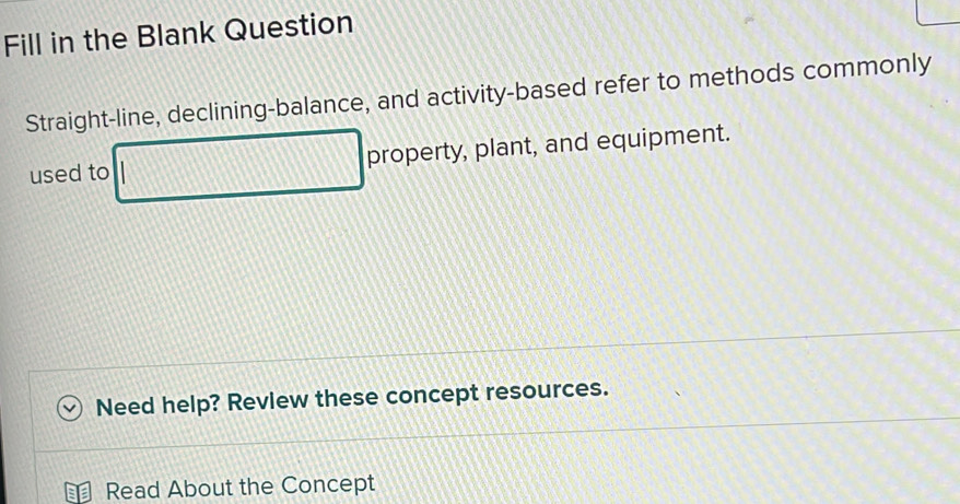 Fill in the Blank Question 
Straight-line, declining-balance, and activity-based refer to methods commonly 
used to property, plant, and equipment. 
Need help? Review these concept resources. 
Read About the Concept