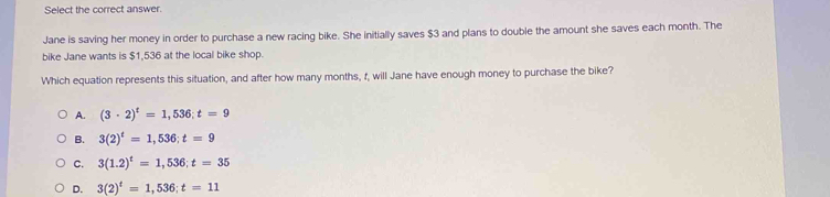 Select the correct answer.
Jane is saving her money in order to purchase a new racing bike. She initially saves $3 and plans to double the amount she saves each month. The
bike Jane wants is $1,536 at the local bike shop.
Which equation represents this situation, and after how many months, f, will Jane have enough money to purchase the bike?
A. (3· 2)^t=1,536; t=9
B. 3(2)^t=1,536; t=9
C. 3(1.2)^t=1,536; t=35
D. 3(2)^t=1,536; t=11