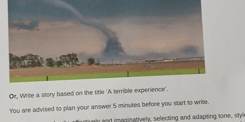 Or, Write a story based on the title 'A terrible 
You are advised to plan your answer 5 minutes before you start to write. 
ly and imaginatively, selecting and adapting tone, style