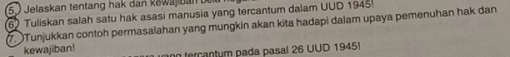 5.) Jelaskan tentang hak dan kewajib an be 
6 Tuliskan salah satu hak asasi manusia yang tercantum dalam UUD 1945! 
7. Tunjukkan contoh permasalahan yang mungkin akan kita hadapi dalam upaya pemenuhan hak dan 
kewajiban! 
ng tercantum pada pasal 26 UUD 1945)