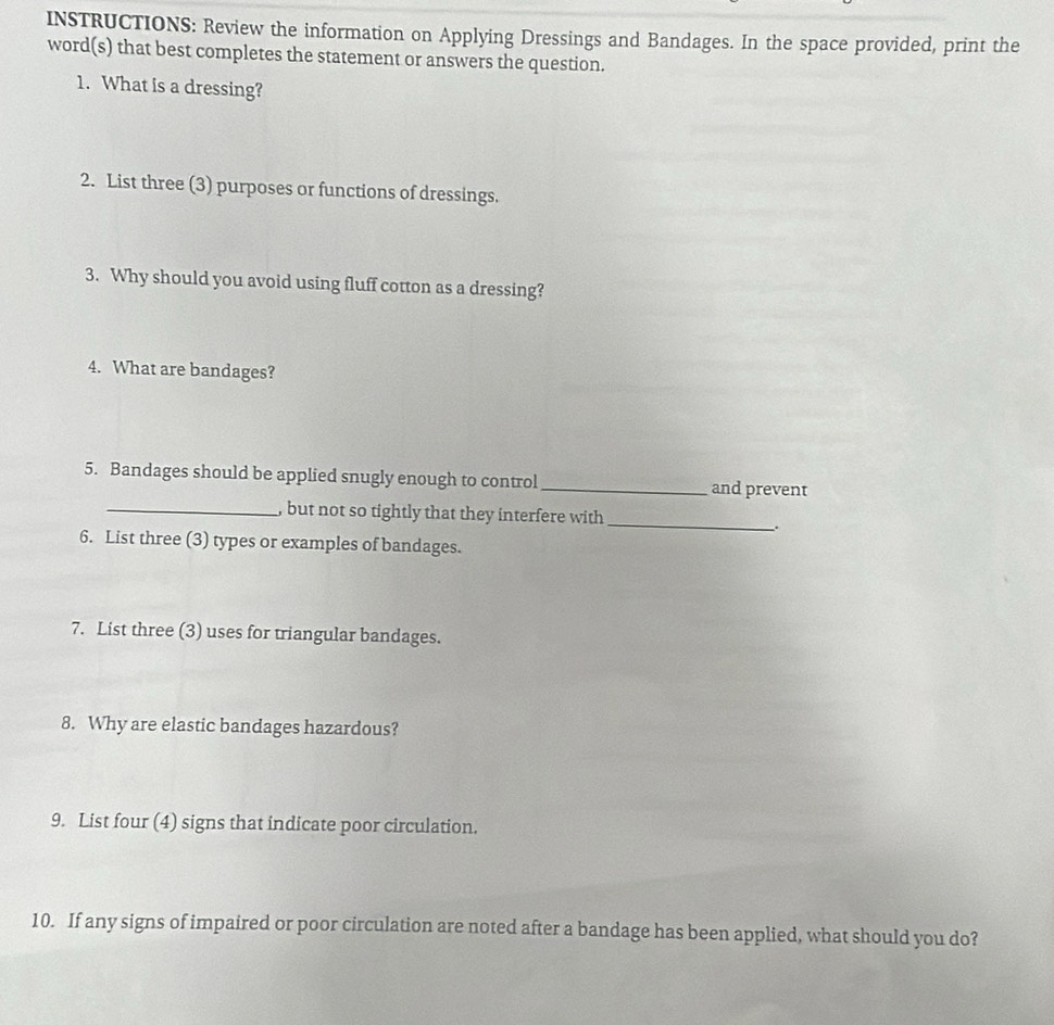 INSTRUCTIONS: Review the information on Applying Dressings and Bandages. In the space provided, print the 
word(s) that best completes the statement or answers the question. 
1. What is a dressing? 
2. List three (3) purposes or functions of dressings. 
3. Why should you avoid using fluff cotton as a dressing? 
4. What are bandages? 
5. Bandages should be applied snugly enough to control _and prevent 
_ 
_, but not so tightly that they interfere with 
_. 
6. List three (3) types or examples of bandages. 
7. List three (3) uses for triangular bandages. 
8. Why are elastic bandages hazardous? 
9. List four (4) signs that indicate poor circulation. 
10. If any signs of impaired or poor circulation are noted after a bandage has been applied, what should you do?