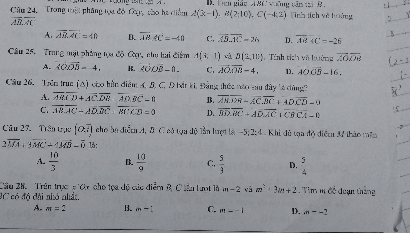 BC vương can tại A . D. Tam giác ABC vuông cân tại B .
Câu 24. Trong mặt phẳng tọa độ Oxy, cho ba điểm A(3;-1),B(2;10),C(-4;2) Tính tích vô hướng
vector AB.vector AC
A. vector AB.vector AC=40 B. vector AB.vector AC=-40 C. vector AB.vector AC=26 D. vector AB.vector AC=-26
Câu 25. Trong mặt phẳng tọa độ Oxy, cho hai điểm A(3;-1) và B(2;10). Tính tích vô hướng vector AO.vector OB
A. vector AO.vector OB=-4. B. vector AO.vector OB=0. C. vector AO.vector OB=4. D. vector AO.vector OB=16.
Câu 26. Trên trục (A) cho bốn điểm A, B, C, D bất kì. Đằng thức nào sau đây là đúng?
A. overline AB.overline CD+overline AC.overline DB+overline AD.overline BC=0
B. overline AB.overline DB+overline AC.overline BC+overline AD.overline CD=0
C. overline AB.overline AC+overline AD.overline BC+overline BC.overline CD=0
D. overline BD.overline BC+overline AD.overline AC+overline CB.overline CA=0
Câu 27. Trên trục (O;vector i) cho ba điểm A, B, C có tọa độ lần lượt là −5;2;4 . Khi đó tọa độ điểm M thảo mãn
2vector MA+3vector MC+4vector MB=vector 0 là:
A.  10/3   10/9  C.  5/3  D.  5/4 
B.
Câu 28. Trên trục x'Ox cho tọa độ các điểm B, C lần lượt là m-2 và m^2+3m+2. Tìm m đề đoạn thắng
BC có độ dài nhỏ nhất.
A. m=2 B. m=1 C. m=-1 D. m=-2