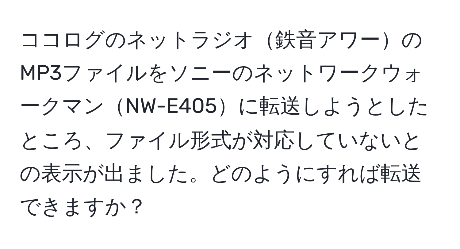 ココログのネットラジオ鉄音アワーのMP3ファイルをソニーのネットワークウォークマンNW-E405に転送しようとしたところ、ファイル形式が対応していないとの表示が出ました。どのようにすれば転送できますか？