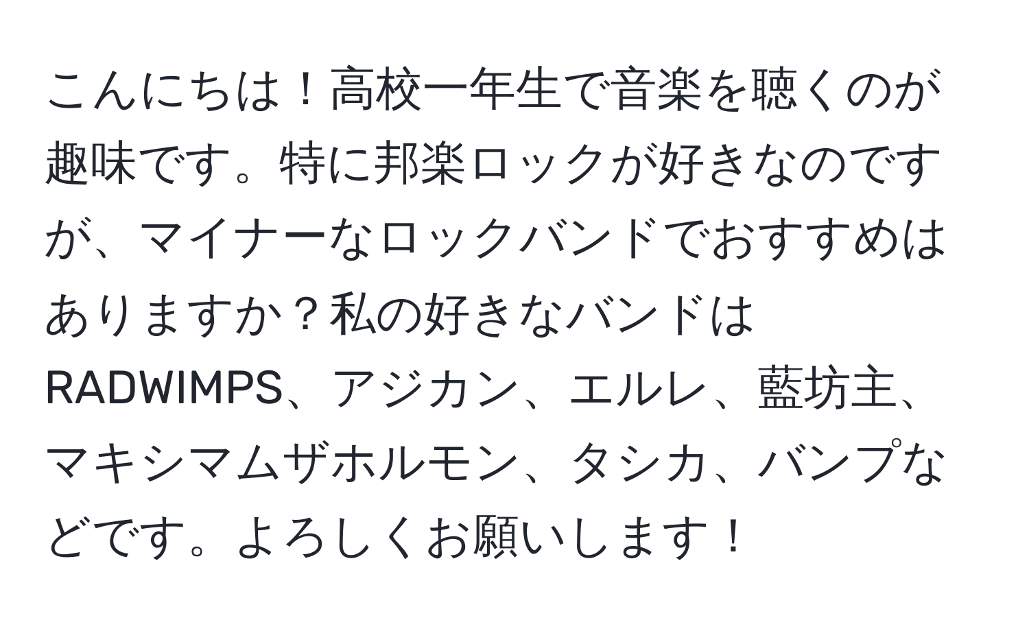 こんにちは！高校一年生で音楽を聴くのが趣味です。特に邦楽ロックが好きなのですが、マイナーなロックバンドでおすすめはありますか？私の好きなバンドはRADWIMPS、アジカン、エルレ、藍坊主、マキシマムザホルモン、タシカ、バンプなどです。よろしくお願いします！