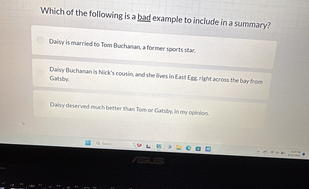 Which of the following is a bad example to include in a summary?
Daisy is married to Tom Buchanan, a former sports star.
Daisy Buchanan is Nick's cousin, and she lives in East Egg, right across the bay from
Gatsby.
Daisy deserved much better than Tom or Gatsby, in my opinion.
Search
437 PM
1/29/2024