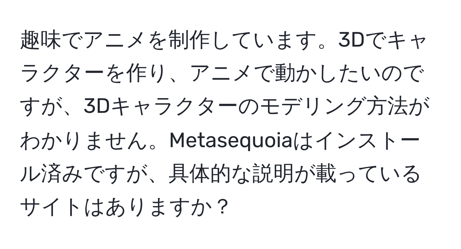 趣味でアニメを制作しています。3Dでキャラクターを作り、アニメで動かしたいのですが、3Dキャラクターのモデリング方法がわかりません。Metasequoiaはインストール済みですが、具体的な説明が載っているサイトはありますか？