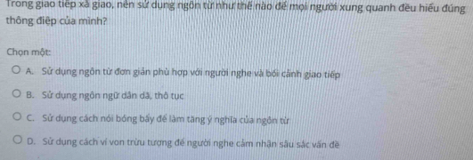 Trong giao tiếp xã giao, nền sử dụng ngôn từ như thế nào để mọi người xung quanh đều hiểu đúng
thông điệp của mình?
Chọn một:
A. Sử dụng ngôn từ đơn giản phù hợp với người nghe và bối cảnh giao tiếp
B. Sử dụng ngôn ngữ dân dã, thô tục
C. Sử dụng cách nói bóng bấy để làm tăng ý nghĩa của ngôn từ
D. Sử dụng cách ví von trừu tượng đế người nghe cảm nhận sâu sắc vấn đề