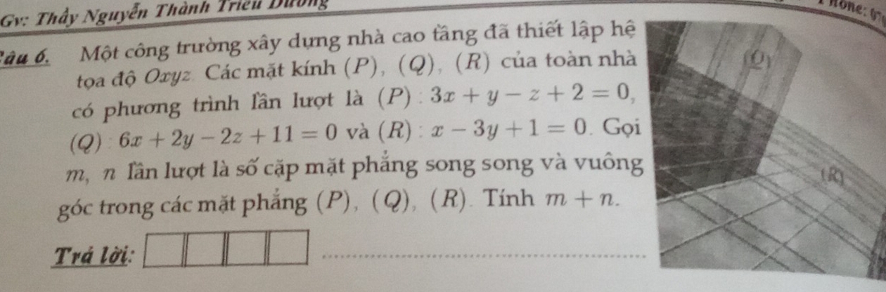 Gv: Thầy Nguyễn Thành Triều Dường 
Câu 6 Một công trường xây dựng nhà cao tầng đã thiết lập hệ 
tọa độ Oxyz. Các mặt kính (P), (Q), (R) của toàn nhà 
có phương trình lần lượt là (P): 3x+y-z+2=0, 
(Q) 6x+2y-2z+11=0 và(R): x-3y+1=0 Gọi 
m, n lần lượt là số cặp mặt phắng song song và vuông 
góc trong các mặt phẳng (P), (Q), (R). Tính m+n. 
Trá lời: