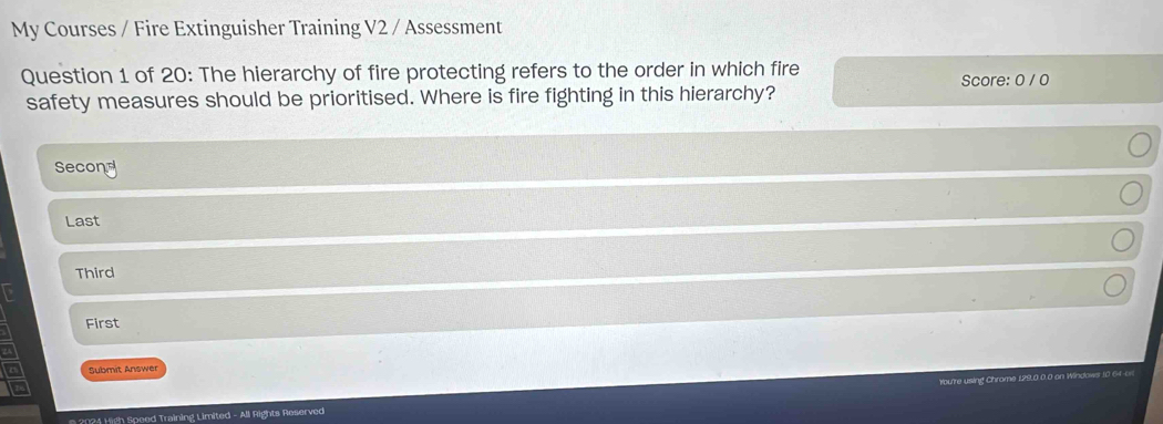 My Courses / Fire Extinguisher Training V2 / Assessment 
Question 1 of 20: The hierarchy of fire protecting refers to the order in which fire Score: 0 / 0
safety measures should be prioritised. Where is fire fighting in this hierarchy? 
Second 
Last 
Third 
First 
Submit Answer 
You're using Chrame 129,0.0,0 on Windows 10 64 o 
2024 High Speed Training Limited - All Rights Reserved