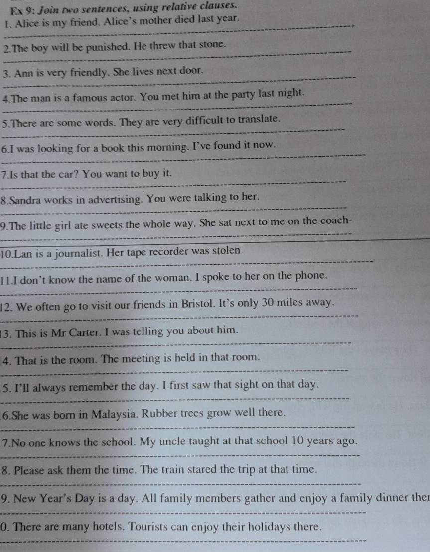 Ex 9: Join two sentences, using relative clauses. 
_ 
1. Alice is my friend. Alice’s mother died last year. 
_ 
2.The boy will be punished. He threw that stone. 
_ 
3. Ann is very friendly. She lives next door. 
_ 
4.The man is a famous actor. You met him at the party last night. 
_ 
5.There are some words. They are very difficult to translate. 
_ 
6.I was looking for a book this morning. I’ve found it now. 
_ 
7.Is that the car? You want to buy it. 
_ 
8.Sandra works in advertising. You were talking to her. 
_ 
9.The little girl ate sweets the whole way. She sat next to me on the coach- 
_ 
10.Lan is a journalist. Her tape recorder was stolen 
_ 
11.I don’t know the name of the woman. I spoke to her on the phone. 
_ 
12. We often go to visit our friends in Bristol. It’s only 30 miles away. 
13. This is Mr Carter. I was telling you about him. 
_ 
4. That is the room. The meeting is held in that room. 
_ 
_ 
_ 
5. I’ll always remember the day. I first saw that sight on that day. 
_ 
6.She was born in Malaysia. Rubber trees grow well there. 
_ 
7.No one knows the school. My uncle taught at that school 10 years ago. 
_ 
8. Please ask them the time. The train stared the trip at that time. 
_ 
9. New Year's Day is a day. All family members gather and enjoy a family dinner ther 
__ 
0. There are many hotels. Tourists can enjoy their holidays there. 
__