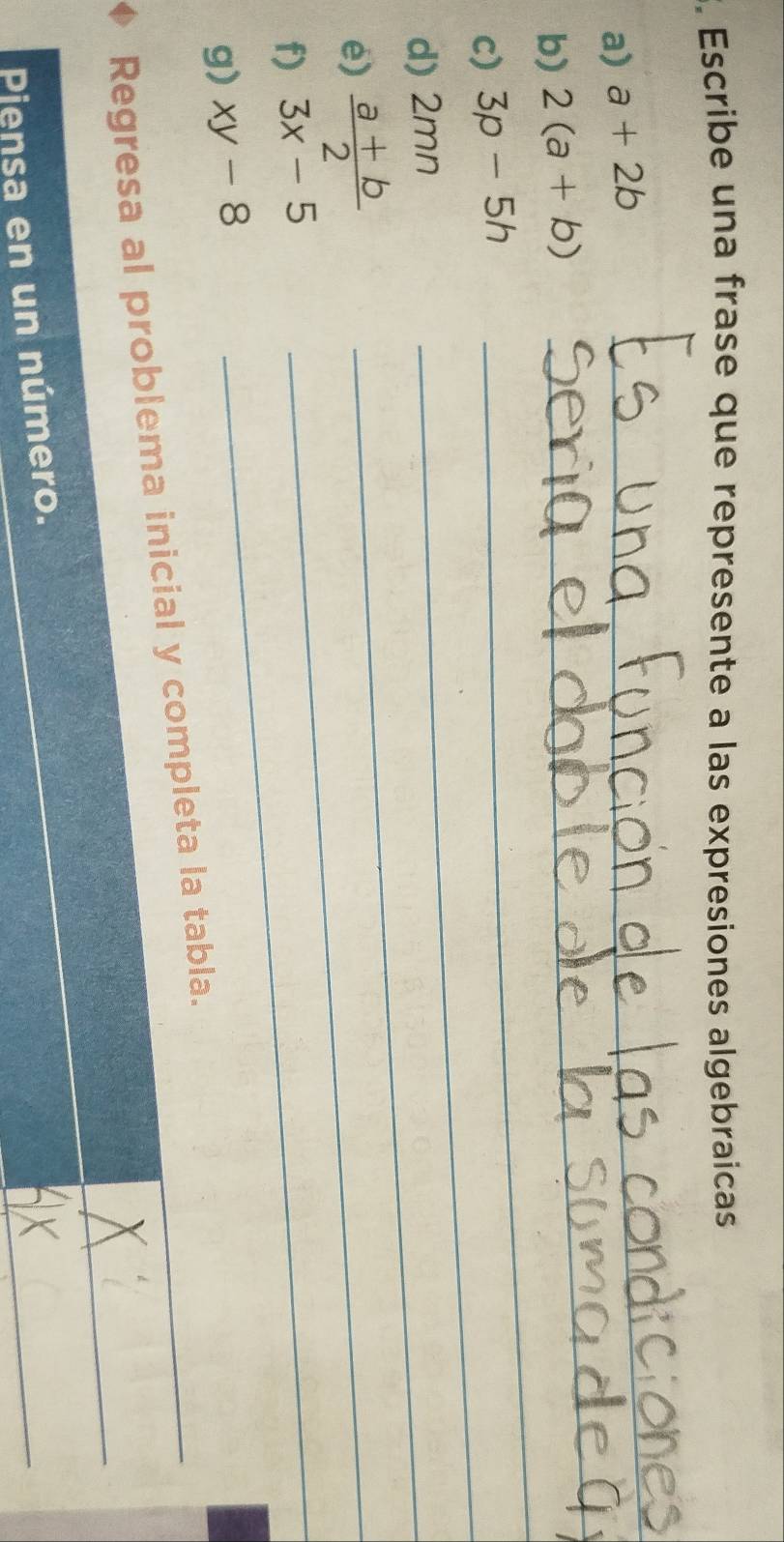 Escribe una frase que represente a las expresiones algebraicas 
_ 
a) a+2b
_ 
_ 
b) 2(a+b)
_ 
c) 3p-5h
d) 2mn
e)  (a+b)/2  _ 
_ 
f) 3x-5
g) xy-8
_ 
_ 
Regresa al problema inicial y completa la tabla._ 
_ 
Pjensa en un número.