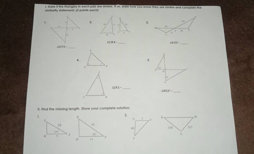 State if the triangles in each pair are similar. If so, state how you know they are similar and complete the
similarity statement. (2 points each)
3.
1.2. “ 12 
G
_ △ CBAsim
△ VUTsim _
_ △ UTSsim
4.
5.
^ KLsim _
△ HGFsim _
II. Find the missing length. Show your complete solution.
1.
2.