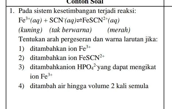 Conton Soal 
1. Pada sistem kesetimbangan terjadi reaksi:
Fe^(3+)(aq)+SCN^-(aq)leftharpoons FeSCN^(2+)(aq)
(kuning) (tak berwarna) (merah) 
Tentukan arah pergeseran dan warna larutan jika: 
1) ditambahkan ion Fe^(3+)
2) ditambahkan ion FeSCN^(2+)
3) ditambahkanion HPO_4^((2-) yang dapat mengikat 
ion Fe^3+)
4) ditambah air hingga volume 2 kali semula