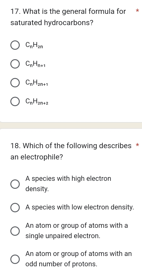 What is the general formula for *
saturated hydrocarbons?
C_nH_2n
C_nH_n+1
C_nH_2n+1
C_nH_2n+2
18. Which of the following describes *
an electrophile?
A species with high electron
density.
A species with low electron density.
An atom or group of atoms with a
single unpaired electron.
An atom or group of atoms with an
odd number of protons.