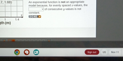 7,1.68) An exponential function is not an appropriate 
model because, for evenly spaced x -values, the 
of consecutive y -values is not 
constant.
x DONE
1 1.4
th (m) 
Sign out US Nov 11