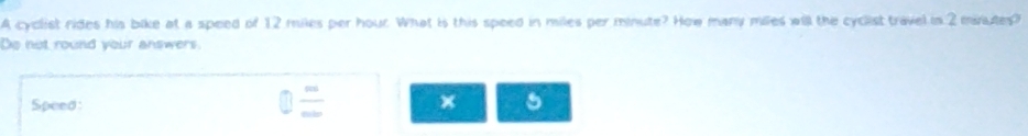 A cyclist rides his bike at a speed of 12 miles per hour. What is this speed in miles per minute? How many miles will the cyclist travel in 2 mnutes? 
Do not round your answers. 
Speed:
5