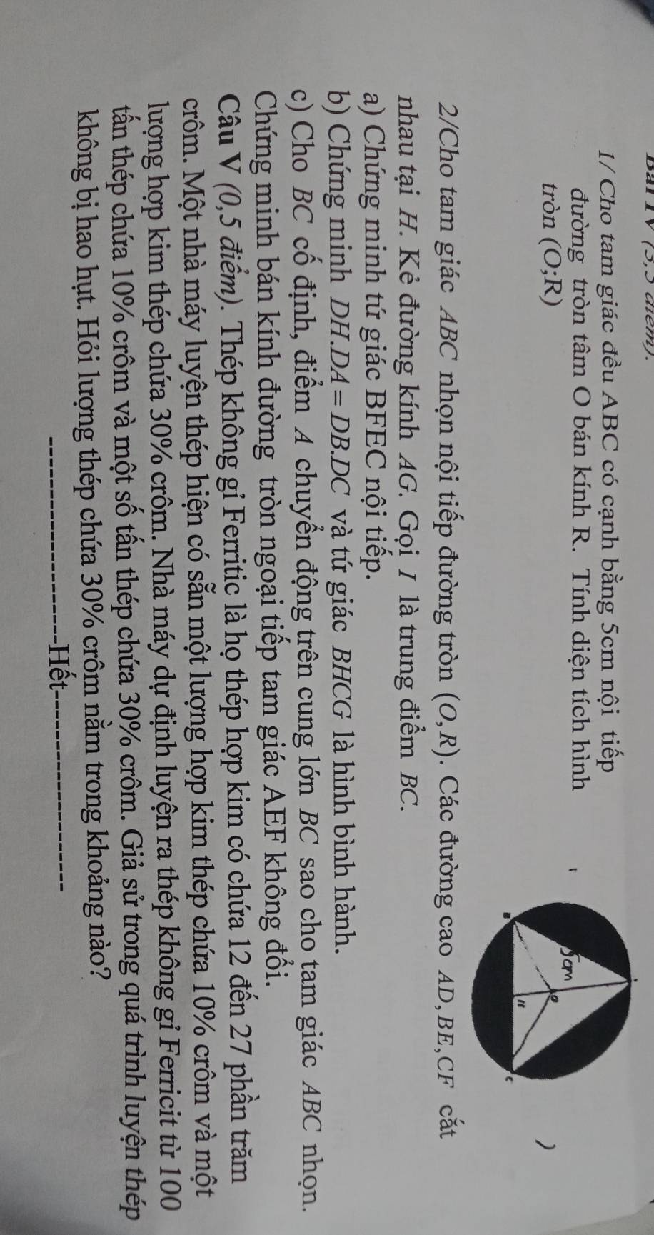 Bar ly (5,5 aem). 
1/ Cho tam giác đều ABC có cạnh bằng 5cm nội tiếp 
đường tròn tâm O bán kính R. Tính diện tích hình 
tròn (O;R)
) 
2/Cho tam giác ABC nhọn nội tiếp đường tròn (O,R). Các đường cao AD, BE, CF cắt 
nhau tại H. Kẻ đường kính AG. Gọi I là trung điểm BC. 
a) Chứng minh tứ giác BFEC nội tiếp. 
b) Chứng minh DH. DA=DB.DC và tứ giác BHCG là hình bình hành. 
c) Cho BC cố định, điểm A chuyển động trên cung lớn BC sao cho tam giác ABC nhọn. 
Chứng minh bán kính đường tròn ngoại tiếp tam giác AEF không đổi. 
Câu V (0,5 điểm). Thép không gỉ Ferritic là họ thép hợp kim có chứa 12 đến 27 phần trăm 
crôm. Một nhà máy luyện thép hiện có sẵn một lượng hợp kim thép chứa 10% crôm và một 
lượng hợp kim thép chứa 30% crôm. Nhà máy dự định luyện ra thép không gỉ Ferricit từ 100
tấn thép chứa 10% crôm và một số tấn thép chứa 30% crôm. Giả sử trong quá trình luyện thép 
không bị hao hụt. Hỏi lượng thép chứa 30% crôm nằm trong khoảng nào? 
Hết
