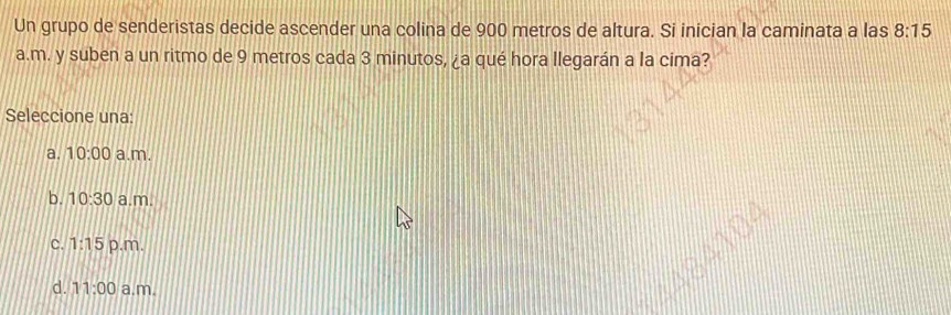 Un grupo de senderistas decide ascender una colina de 900 metros de altura. Si inician la caminata a las 8:15 
a.m. y suben a un ritmo de 9 metros cada 3 minutos, ¿a qué hora llegarán a la cima?
Seleccione una:
a. 10:00 a.m.
b. 10:30 a.m.
C. 1:15 p.m.
d. 11:00 a.m.