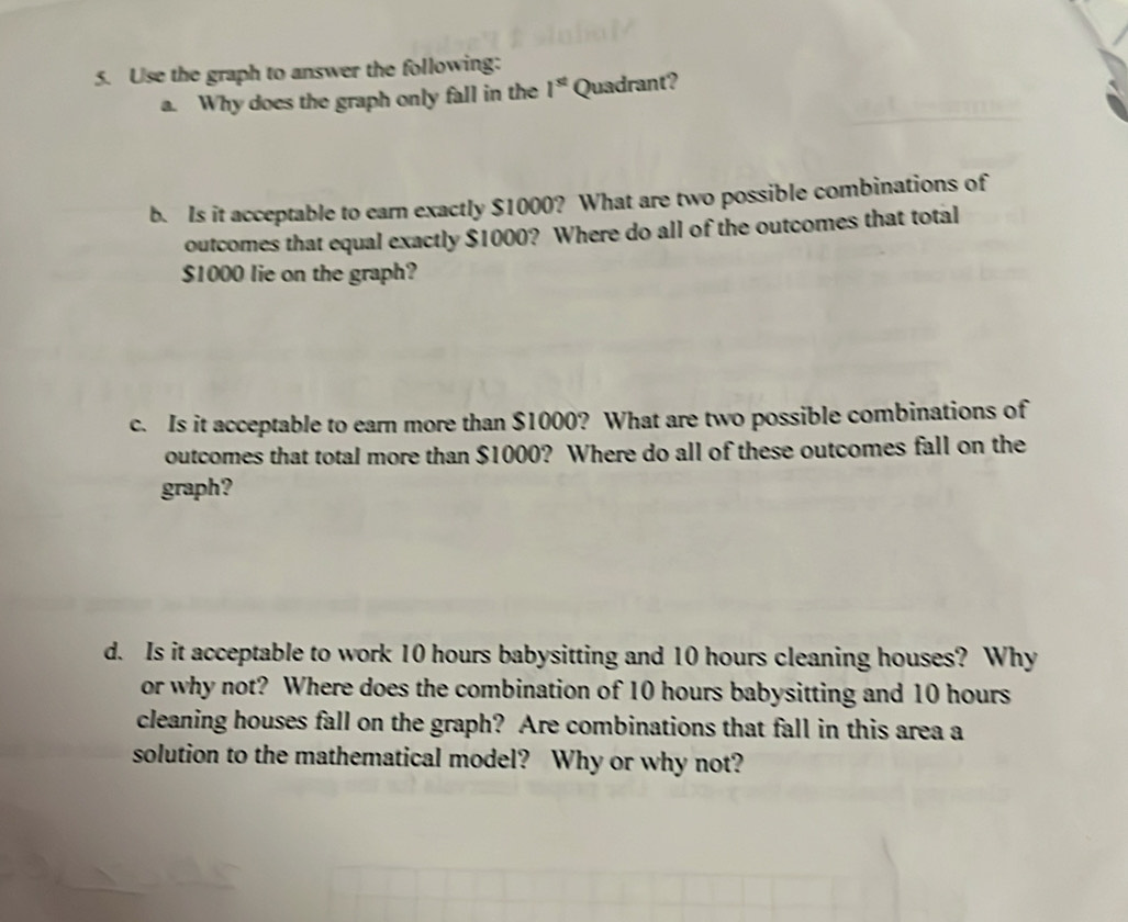 Use the graph to answer the following: 
a. Why does the graph only fall in the 1^(st) Quadrant? 
b. Is it acceptable to earn exactly $1000? What are two possible combinations of 
outcomes that equal exactly $1000? Where do all of the outcomes that total
$1000 lie on the graph? 
c. Is it acceptable to earn more than $1000? What are two possible combinations of 
outcomes that total more than $1000? Where do all of these outcomes fall on the 
graph? 
d. Is it acceptable to work 10 hours babysitting and 10 hours cleaning houses? Why 
or why not? Where does the combination of 10 hours babysitting and 10 hours
cleaning houses fall on the graph? Are combinations that fall in this area a 
solution to the mathematical model? Why or why not?