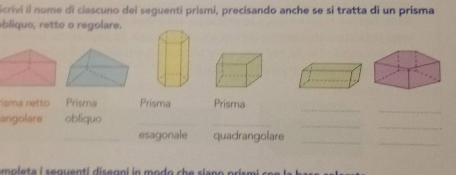 crivi il nome di ciascuno dei seguenti prismi, precisando anche se si tratta di un prisma 
bliquo, retto o regolare. 
_ 
_ 
isma retto Prisma Prisma Prisma 
_ 
_ 
_ 
angolare obliquo_ 
_ 
_esagonale quadrangolare_ 
empleta i sequenti disegni in modo he siano prismi co