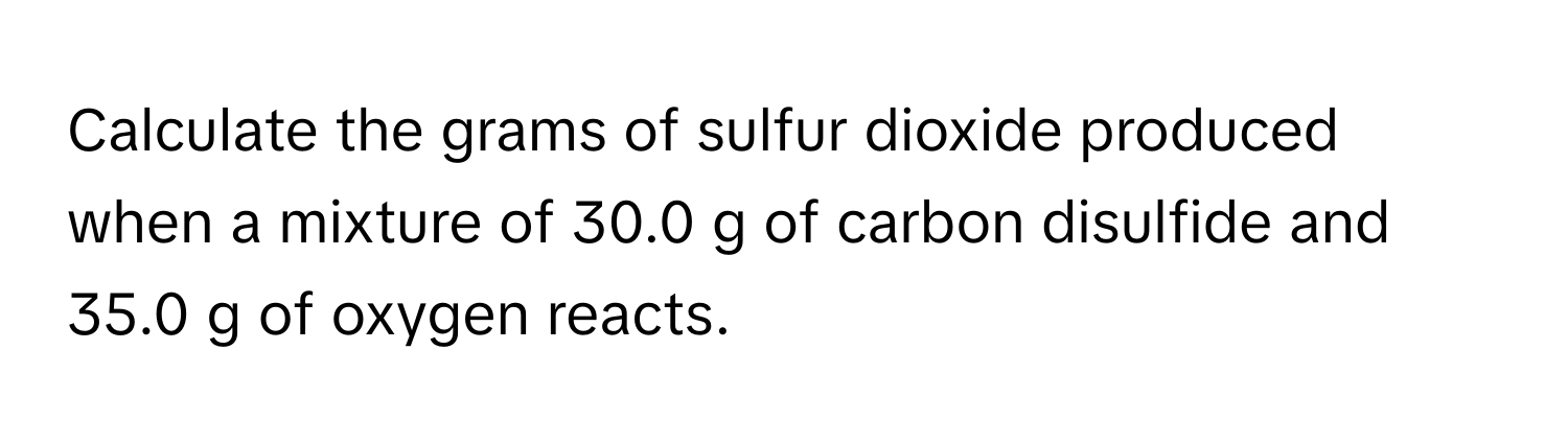 Calculate the grams of sulfur dioxide produced when a mixture of 30.0 g of carbon disulfide and 35.0 g of oxygen reacts.