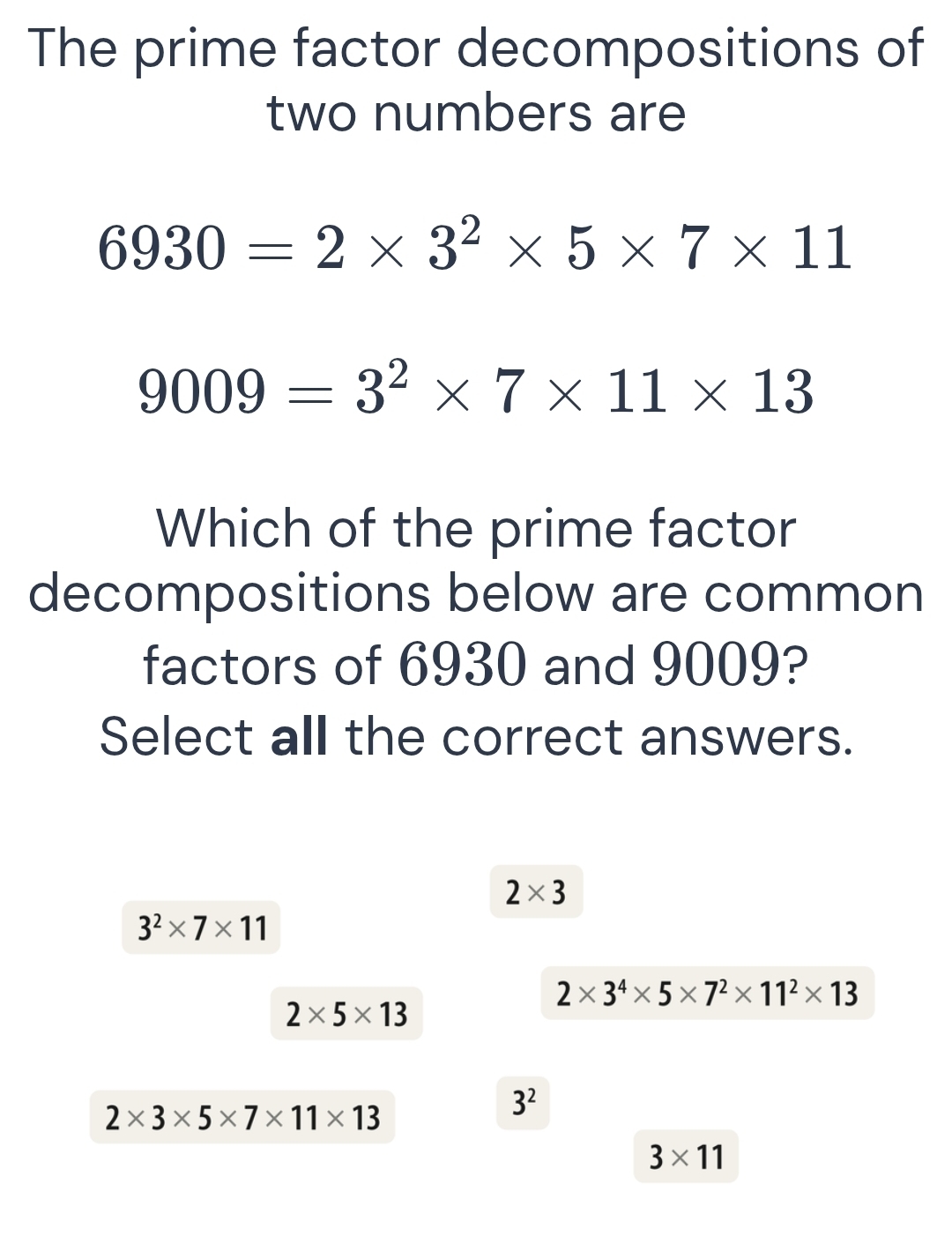 The prime factor decompositions of
two numbers are
6930=2* 3^2* 5* 7* 11
9009=3^2* 7* 11* 13
Which of the prime factor
decompositions below are common
factors of 6930 and 9009?
Select all the correct answers.
2* 3
3^2* 7* 11
2* 3^4* 5* 7^2* 11^2* 13
2* 5* 13
2* 3* 5* 7* 11* 13
3^2
3* 11