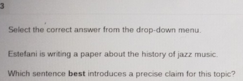 Select the correct answer from the drop-down menu. 
Estefani is writing a paper about the history of jazz music. 
Which sentence best introduces a precise claim for this topic?