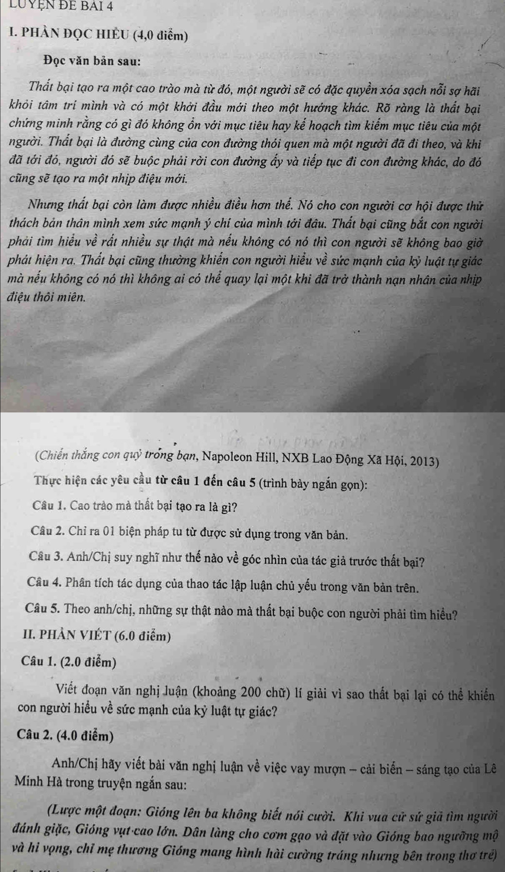 LUYỆN ĐE BAI 4
I. PHÀN ĐQC HIÈU (4,0 điểm)
Đọc văn bản sau:
Thất bại tạo ra một cao trào mà từ đó, một người sẽ có đặc quyền xóa sạch nỗi sợ hãi
khỏi tâm trí mình và có một khởi đầu mới theo một hướng khác. Rõ ràng là thất bại
chứng minh rằng có gì đó không ổn với mục tiêu hay kế hoạch tìm kiếm mục tiêu của một
người. Thất bại là đường cùng của con đường thói quen mà một người đã đi theo, và khi
đã tới đó, người đó sẽ buộc phải rời con đường ấy và tiếp tục đi con đường khác, do đó
cũng sẽ tạo ra một nhịp điệu mới.
Nhưng thất bại còn làm được nhiều điều hơn thế. Nó cho con người cơ hội được thử
thách bản thân mình xem sức mạnh ý chí của mình tới đâu. Thất bại cũng bắt con người
phải tìm hiểu về rất nhiều sự thật mà nếu không có nó thì con người sẽ không bao giờ
phát hiện ra. Thất bại cũng thường khiến con người hiểu về sức mạnh của kỷ luật tự giác
mà nếu không có nó thì không ai có thể quay lại một khi đã trở thành nạn nhân của nhịp
điệu thôi miên.
(Chiến thắng con quỷ trong bạn, Napoleon Hill, NXB Lao Động Xã Hội, 2013)
Thực hiện các yêu cầu từ câu 1 đến câu 5 (trình bày ngắn gọn):
Câu 1. Cao trào mà thất bại tạo ra là gì?
Câu 2. Chỉ ra 01 biện pháp tu từ được sử dụng trong văn bản.
Câu 3. Anh/Chị suy nghĩ như thế nào về góc nhìn của tác giả trước thất bại?
Câu 4. Phân tích tác dụng của thao tác lập luận chủ yếu trong văn bản trên.
Câu 5. Theo anh/chị, những sự thật nào mà thất bại buộc con người phải tìm hiều?
II. PHÀN VIÉT (6.0 điểm)
Câu 1. (2.0 điểm)
Viết đoạn văn nghị luận (khoảng 200 chữ) lí giải vì sao thất bại lại có thể khiến
con người hiểu về sức mạnh của kỷ luật tự giác?
Câu 2. (4.0 điểm)
Anh/Chị hãy viết bài văn nghị luận về việc vay mượn - cải biển - sáng tạo của Lê
Minh Hà trong truyện ngắn sau:
(Lược một đoạn: Gióng lên ba không biết nói cười. Khi vua cử sứ giả tìm người
đánh giặc, Gióng vụt cao lớn. Dân làng cho cơm gạo và đặt vào Gióng bao ngưỡng mộ
và hi vọng, chỉ mẹ thương Gióng mang hình hài cường tráng nhưng bên trong thơ trẻ)