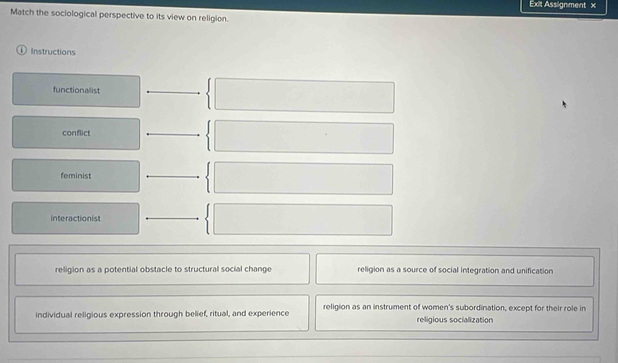 Exit Assignment x
Match the sociological perspective to its view on religion.
Instructions
functionalist
conflict
feminist
interactionist
religion as a potential obstacle to structural social change religion as a source of social integration and unification
religion as an instrument of women's subordination, except for their role in
individual religious expression through belief, ritual, and experience
religious socialization