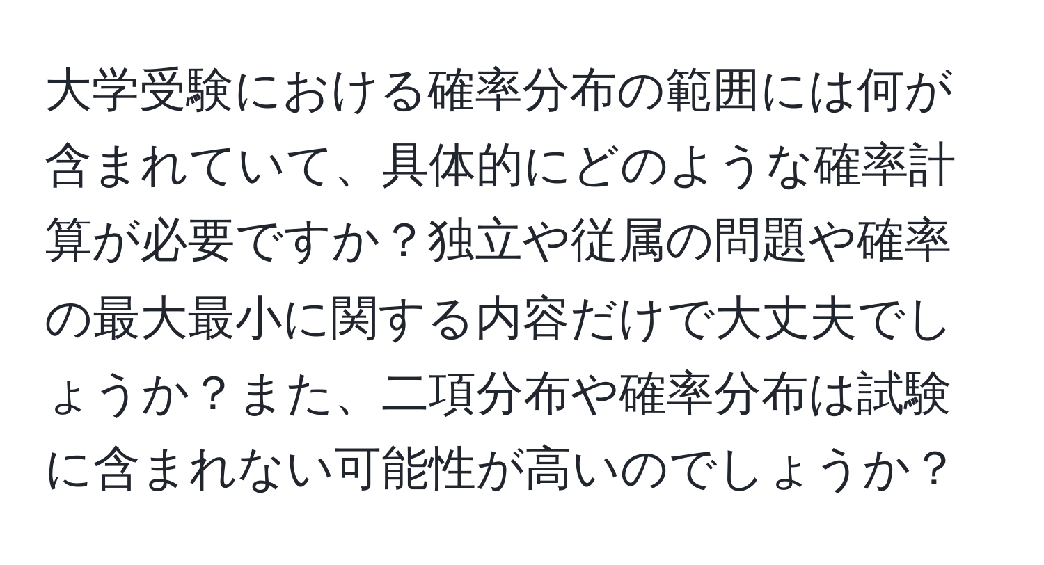 大学受験における確率分布の範囲には何が含まれていて、具体的にどのような確率計算が必要ですか？独立や従属の問題や確率の最大最小に関する内容だけで大丈夫でしょうか？また、二項分布や確率分布は試験に含まれない可能性が高いのでしょうか？