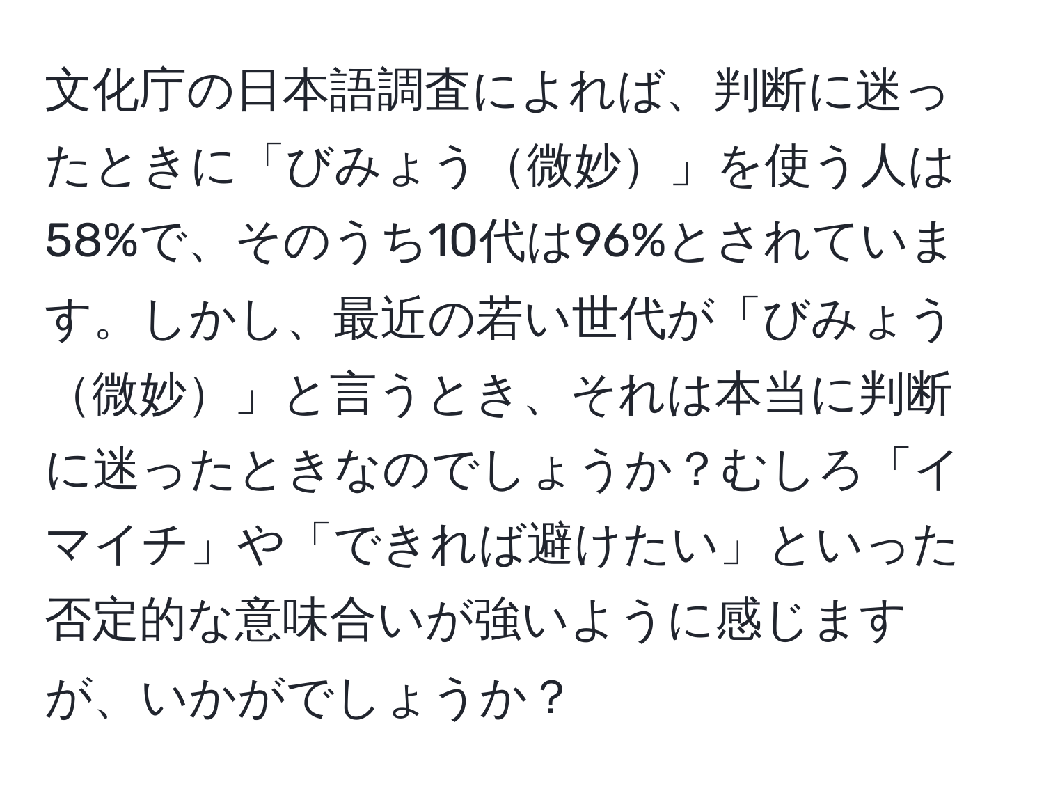 文化庁の日本語調査によれば、判断に迷ったときに「びみょう微妙」を使う人は58%で、そのうち10代は96%とされています。しかし、最近の若い世代が「びみょう微妙」と言うとき、それは本当に判断に迷ったときなのでしょうか？むしろ「イマイチ」や「できれば避けたい」といった否定的な意味合いが強いように感じますが、いかがでしょうか？