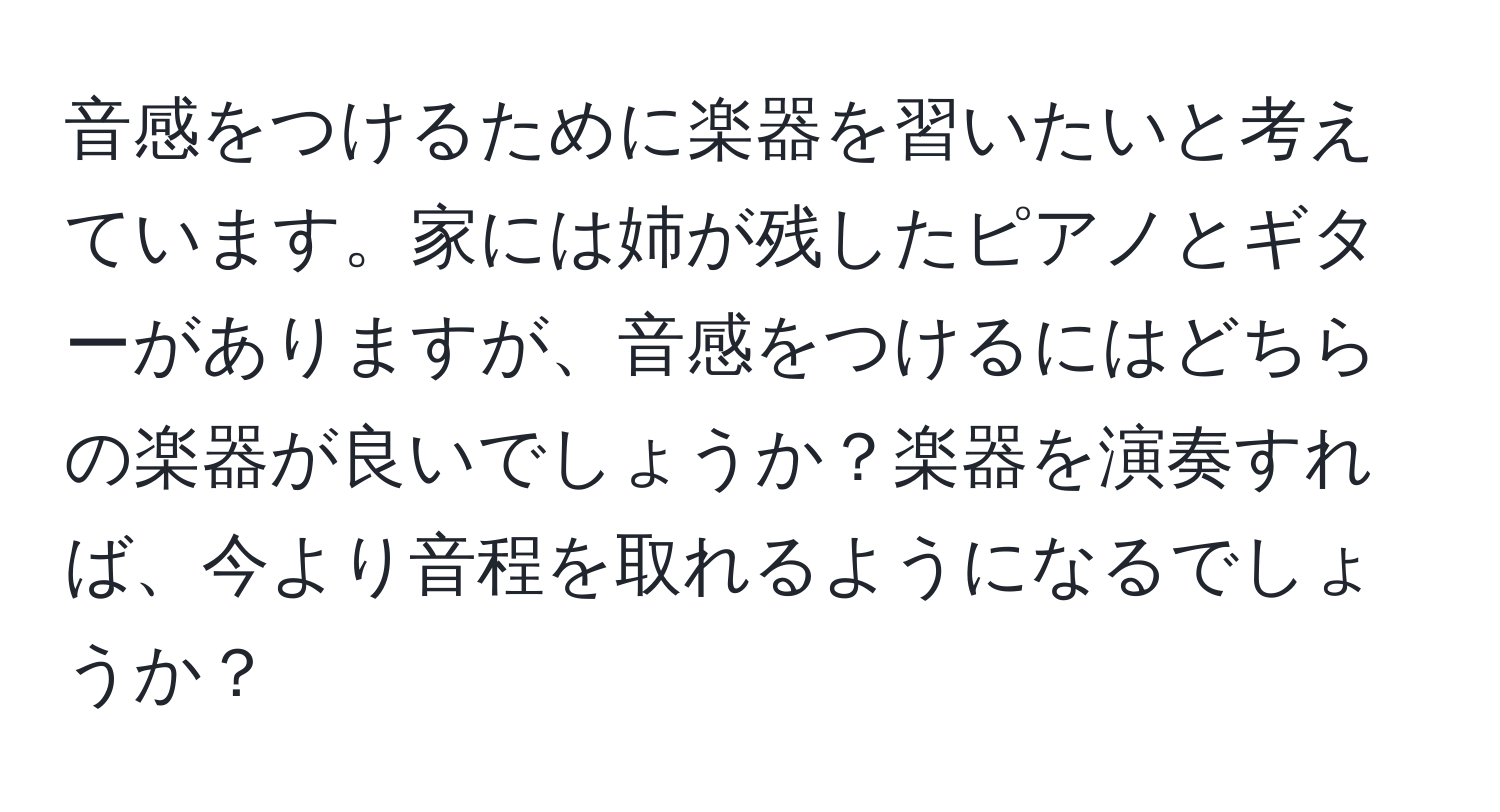 音感をつけるために楽器を習いたいと考えています。家には姉が残したピアノとギターがありますが、音感をつけるにはどちらの楽器が良いでしょうか？楽器を演奏すれば、今より音程を取れるようになるでしょうか？