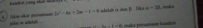 kuadrat yang akar-akarya ∠ 1
8. Akar-akar persamaan 2x^2-6x+2m-1=0 adalah α dan β. Jika alpha =2beta , maka 
nilai m adalah ....
x^2-5x-1=0 , maka persamaan kuađrat