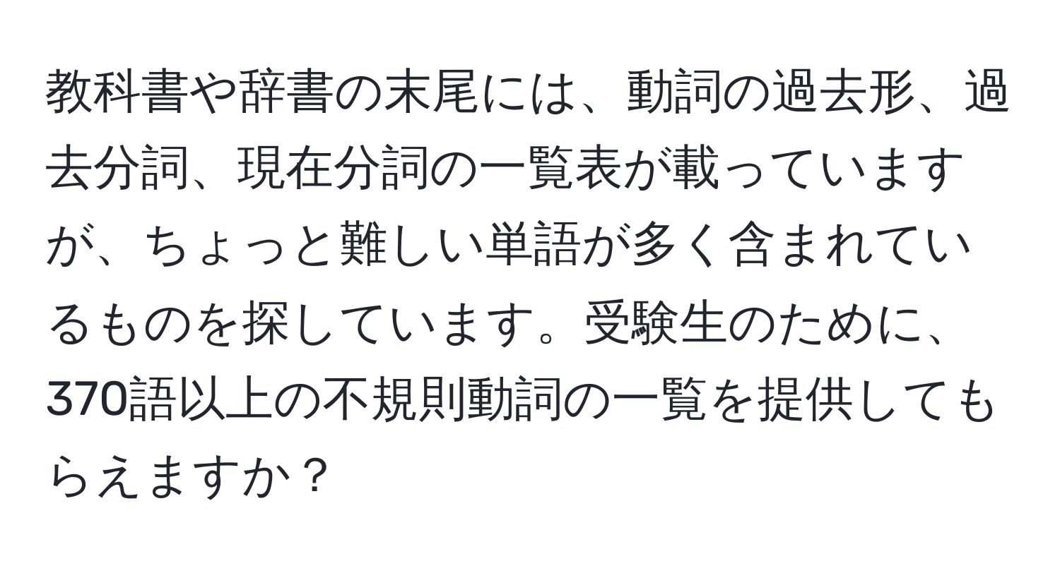 教科書や辞書の末尾には、動詞の過去形、過去分詞、現在分詞の一覧表が載っていますが、ちょっと難しい単語が多く含まれているものを探しています。受験生のために、370語以上の不規則動詞の一覧を提供してもらえますか？