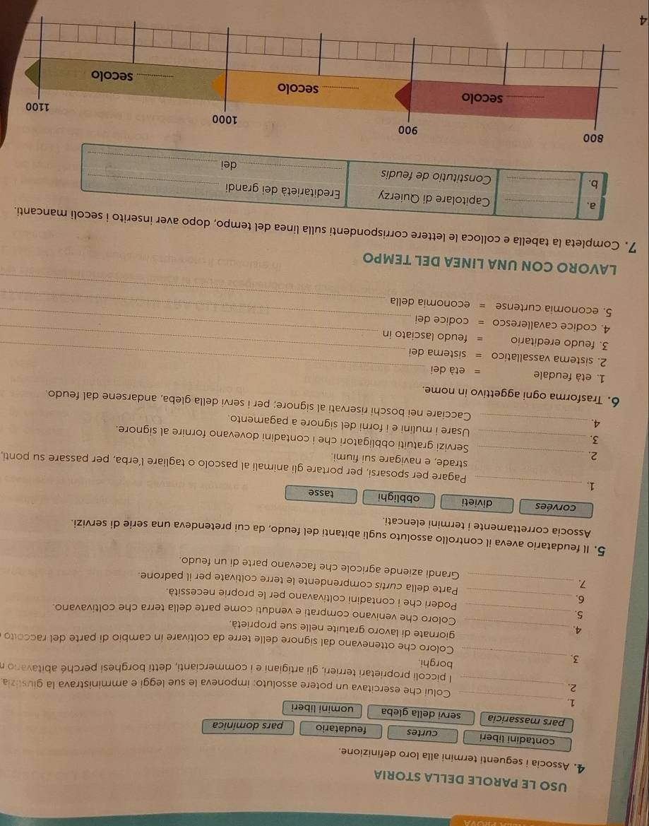 USO LE PAROLE DELLA STORIA
4. Associa i seguenti termini alla loro definizione.
contadini liberi curtes feudatario pars dominica
_
pars massaricia servi della gleba uomini liberi
1.
2._
Coluí che esercitava un potere assoluto: imponeva le sue leggi e amministrava la giustizia
l piccoli proprietari terrieri, gli artigiani e i commercianti, detti borghesi perché abitavano r
3.
_
borghi.
Coloro che ottenevano dal signore delle terre da coltivare in cambio di parte del raccolto
4.
_giornate di lavoro gratuite nelle sue proprietà.
5._
Coloro che venivano comprati e venduti come parte della terra che coltivavano.
6.
_Poderi che i contadini coltivavano per le proprie necessità.
_Parte della curtis comprendente le terre coltivate per il padrone.
Grandi aziende agricole che facevano parte di un feudo.
5. Il feudatario aveva il controllo assoluto sugli abitanti del feudo, da cui pretendeva una serie di servizi.
Associa correttamente i termini elencati.
corvées divieti obblighi tasse
1._
Pagare per sposarsi, per portare gli animali al pascolo o tagliare l’erba, per passare su ponti,
strade, e navigare sui fiumi.
2. _Servizi gratuiti obbligatori che i contadini dovevano fornire al signore.
3. _Usare i mulini e i forni del signore a pagamento.
4._ Cacciare nei boschi riservati al signore; per i servi della gleba, andarsene dal feudo.
6. Trasforma ogni aggettivo in nome.
_
1. età feudale = età dei
_
2. sistema vassallatico = sistema dei
_
3. feudo ereditario = feudo lasciato in
_
4. codice cavalleresco = codice dei
_
5. economia curtense = economia della
LAVORO CON UNA LINEA DEL TEMPO
7. Completa la tabella e colloca le lettere corrispondenti sulla linea del tempo, dopo aver inserito i secoli mancanti.
a._
Capitolare di Quierzy   Ereditarietà dei grandi
_
b. _Constitutio de feudis _dei_
4