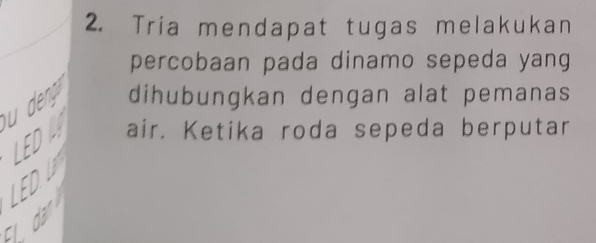 Tria mendapat tugas melakukan 
percobaan pada dinamo sepeda yang 
dihubungkan dengan alat pemanas 
FD 
air. Ketika roda sepeda berputar 
. dan