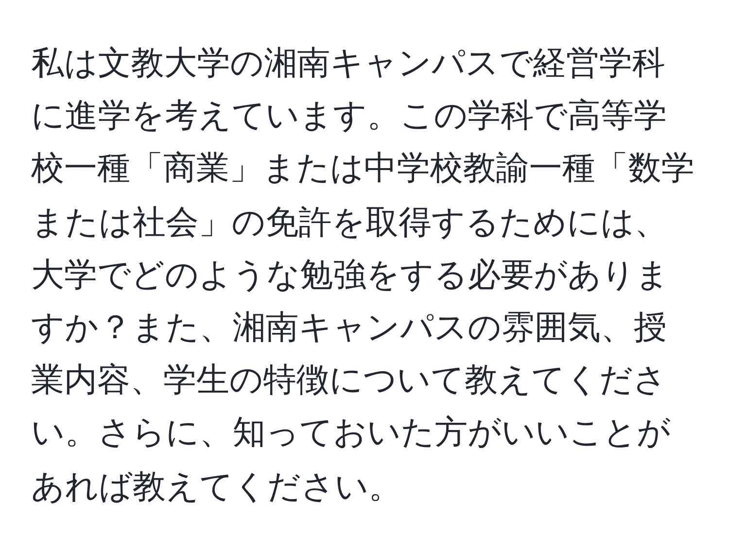 私は文教大学の湘南キャンパスで経営学科に進学を考えています。この学科で高等学校一種「商業」または中学校教諭一種「数学または社会」の免許を取得するためには、大学でどのような勉強をする必要がありますか？また、湘南キャンパスの雰囲気、授業内容、学生の特徴について教えてください。さらに、知っておいた方がいいことがあれば教えてください。