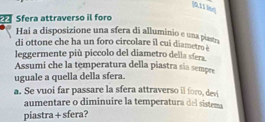 [0,11 litri] 
Sfera attraverso il foro 
Hai a disposizione una sfera di alluminio e una piastra 
di ottone che ha un foro circolare il cuí diametro è 
leggermente più piccolo del diametro della sfera. 
Assumi che la temperatura della piastra sia sempre 
uguale a quella della sfera. 
a. Se vuoi far passare la sfera attraverso il foro, devi 
aumentare o diminuire la temperatura del sistema 
piastra + sfera?