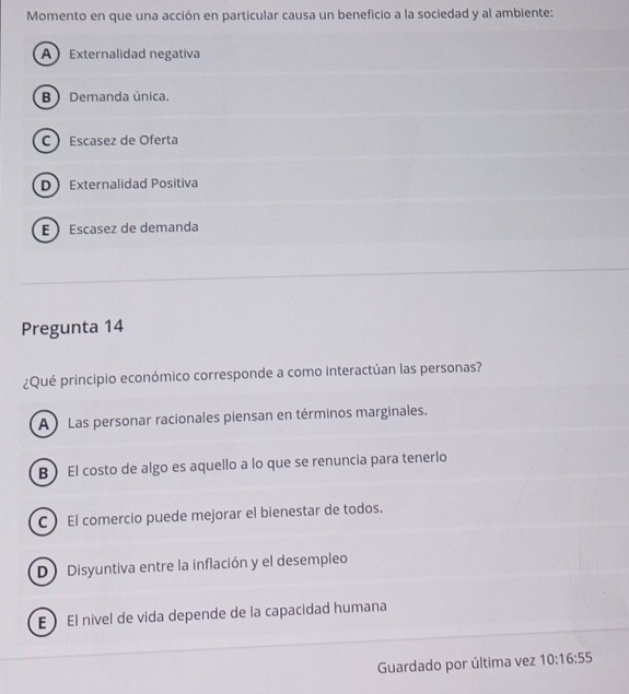 Momento en que una acción en particular causa un beneficio a la sociedad y al ambiente:
AExternalidad negativa
B Demanda única.
C Escasez de Oferta
D Externalidad Positiva
E Escasez de demanda
Pregunta 14
¿Qué principio económico corresponde a como interactúan las personas?
A ) Las personar racionales piensan en términos marginales.
B El costo de algo es aquello a lo que se renuncia para tenerlo
C El comercio puede mejorar el bienestar de todos.
D Disyuntiva entre la inflación y el desempleo
E  El nivel de vida depende de la capacidad humana
Guardado por última vez 10:16:55